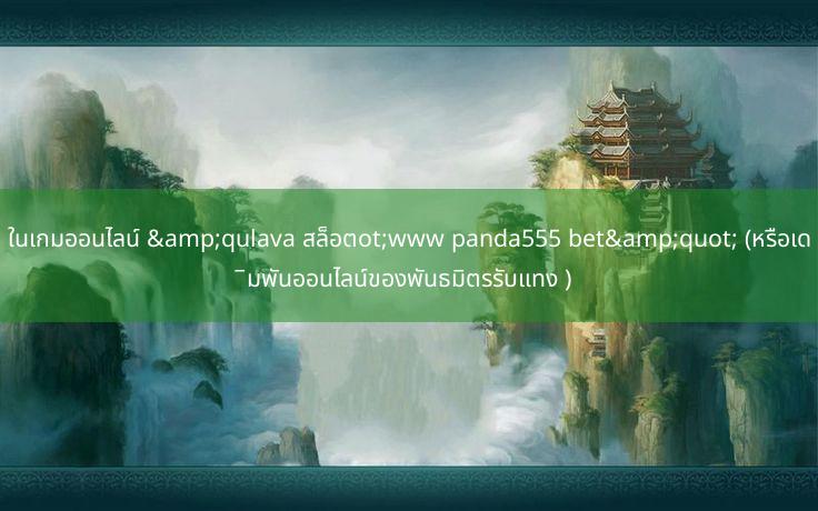 ในเกมออนไลน์ &qulava สล็อตot;www panda555 bet&quot; (หรือเดิมพันออนไลน์ของพันธมิตรรับแทง )